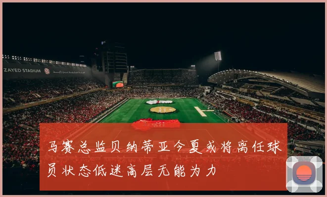 马赛总监贝纳蒂亚今夏或将离任球员状态低迷高层无能为力