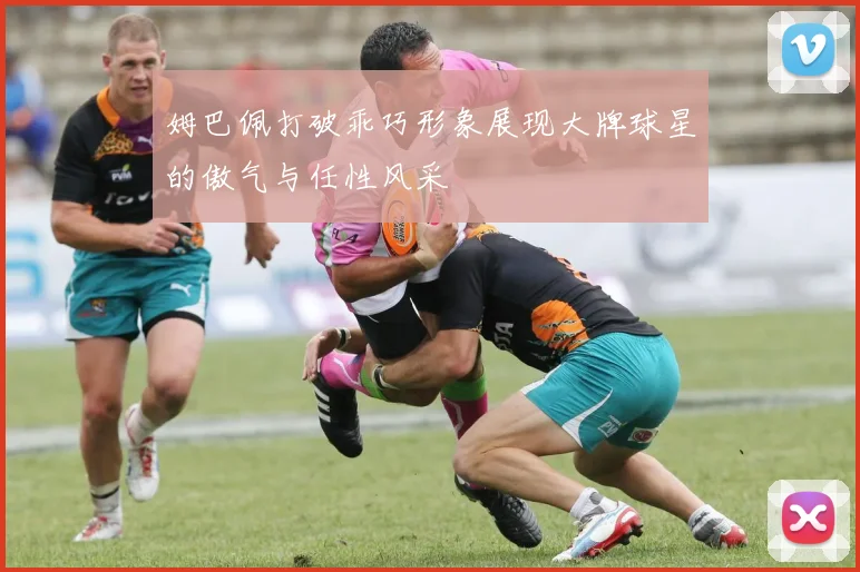 姆巴佩打破乖巧形象展现大牌球星的傲气与任性风采