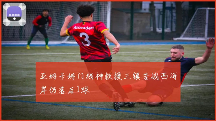 亚姆卡姆门线神救援三镇苦战西海岸仍落后1球