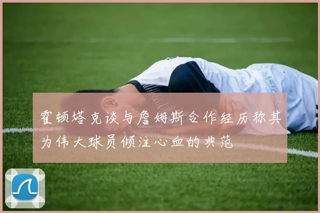 霍顿塔克谈与詹姆斯合作经历称其为伟大球员倾注心血的典范