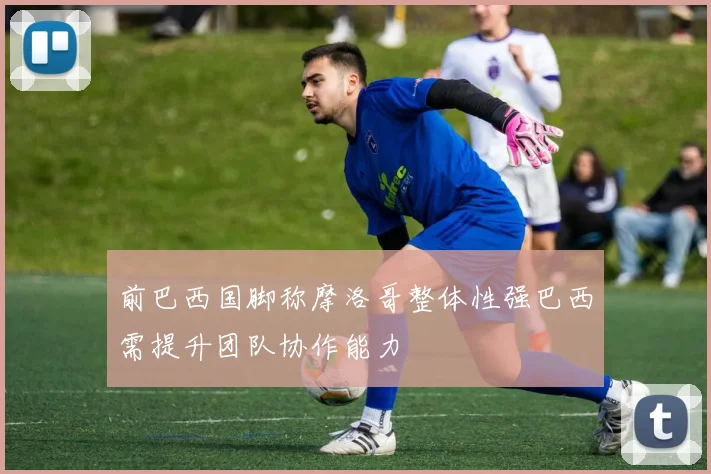 前巴西国脚称摩洛哥整体性强巴西需提升团队协作能力