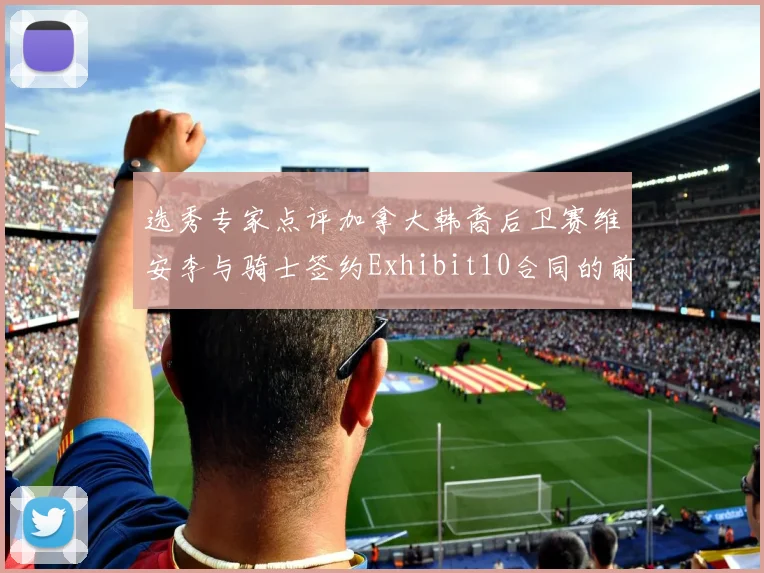 选秀专家点评加拿大韩裔后卫赛维安李与骑士签约Exhibit10合同的前景分析