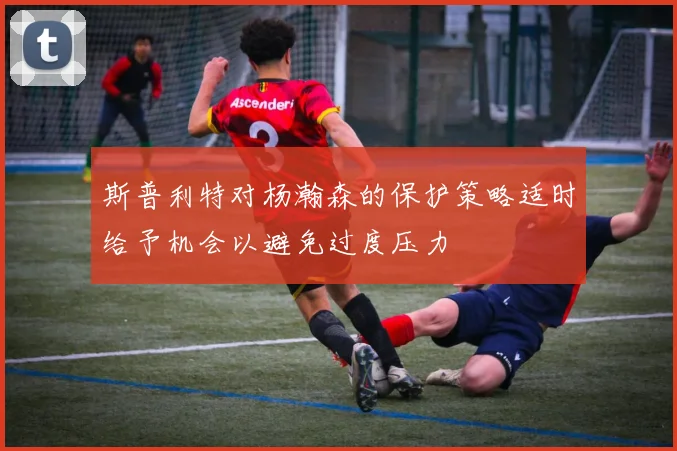 斯普利特对杨瀚森的保护策略适时给予机会以避免过度压力