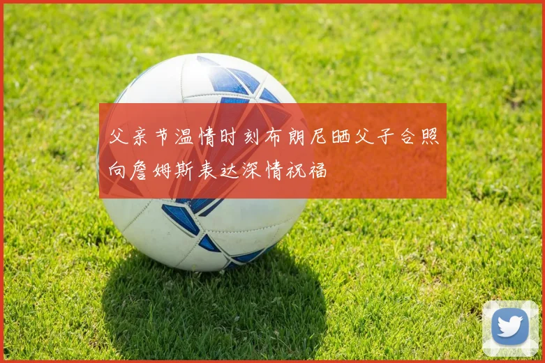 父亲节温情时刻布朗尼晒父子合照向詹姆斯表达深情祝福