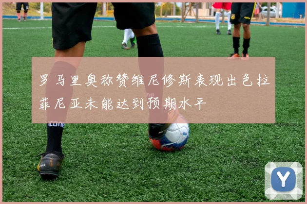 罗马里奥称赞维尼修斯表现出色拉菲尼亚未能达到预期水平