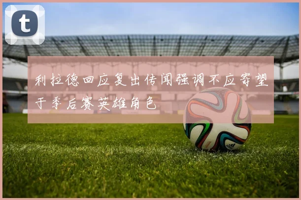 利拉德回应复出传闻强调不应寄望于季后赛英雄角色