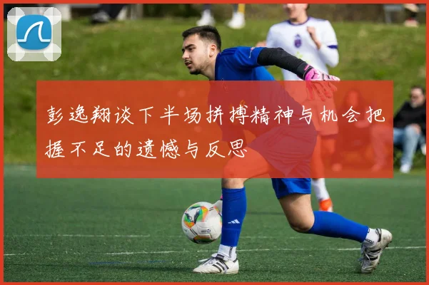 彭逸翔谈下半场拼搏精神与机会把握不足的遗憾与反思