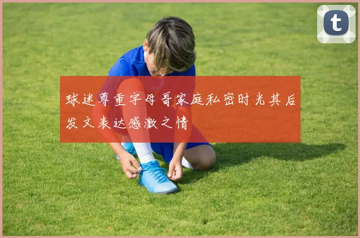 球迷尊重字母哥家庭私密时光其后发文表达感激之情